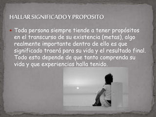  Toda persona siempre tiende a tener propósitos
en el transcurso de su existencia (metas), algo
realmente importante dentro de ello es que
significado traerá para su vida y el resultado final.
Todo esto depende de que tanto comprenda su
vida y que experiencias halla tenido.
 