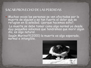  Muchas veces las personas se ven afectadas por la
muerte de alguien y es tan fuerte el dolor que se
refugian en la soledad; ¿porque hacemos esto?.
La muerte se debe tomar como algo normal ya desde
muy pequeños sabemos que tendremos que morir algún
día, es algo natural.
Según Marinoff(2000) la muerte es algo esperado,
normal e intangible.
 