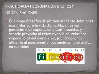  El dialogo filosófico le plantea al cliente soluciones
mas útiles para la vida diaria. Hace que las
personas sean capaces de discutir asuntos y
sacarle provecho al estar vivo y bien, relaciona
experiencias del diario vivir, proporcionando
alimento al pensamiento buscando asi profundizar
en sus vidas.
 