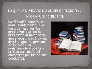  La filosofía cumple un
papel fundamental a la
hora de resolver los
problemas que se le
presentan al hombre ya
que precisa la reflexión,
ayuda a que las personas
desarrollen un
pensamiento y postura
crítica buscando así
encontrar pautas en sus
conductas.
 