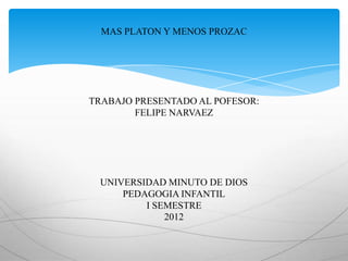 MAS PLATON Y MENOS PROZAC




TRABAJO PRESENTADO AL POFESOR:
        FELIPE NARVAEZ




  UNIVERSIDAD MINUTO DE DIOS
      PEDAGOGIA INFANTIL
          I SEMESTRE
              2012
 
