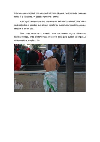 informou que a região é boa para pedir dinheiro, já que é movimentada, mas que
nunca é o suficiente. “A pessoa nem olha”, afirma.
A situação destes é precária. Geralmente, eles têm cobertores, com muita
sorte colchões, e papelão, que utilizam para tentar buscar algum conforto. Alguns
chegam a ter um cão.
Sem poder tomar banho aquecido e em um chuveiro, alguns utilizam as
laterais do lago, onde existem duas áreas com água para buscar se limpar. A
ação acontece em pleno dia.
 