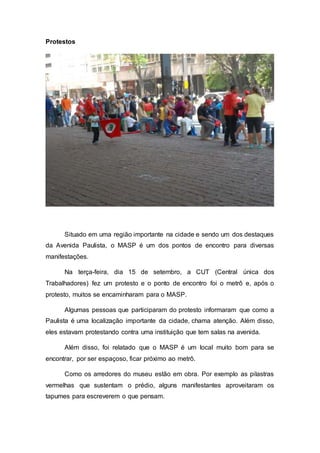 Protestos
Situado em uma região importante na cidade e sendo um dos destaques
da Avenida Paulista, o MASP é um dos pontos de encontro para diversas
manifestações.
Na terça-feira, dia 15 de setembro, a CUT (Central única dos
Trabalhadores) fez um protesto e o ponto de encontro foi o metrô e, após o
protesto, muitos se encaminharam para o MASP.
Algumas pessoas que participaram do protesto informaram que como a
Paulista é uma localização importante da cidade, chama atenção. Além disso,
eles estavam protestando contra uma instituição que tem salas na avenida.
Além disso, foi relatado que o MASP é um local muito bom para se
encontrar, por ser espaçoso, ficar próximo ao metrô.
Como os arredores do museu estão em obra. Por exemplo as pilastras
vermelhas que sustentam o prédio, alguns manifestantes aproveitaram os
tapumes para escreverem o que pensam.
 