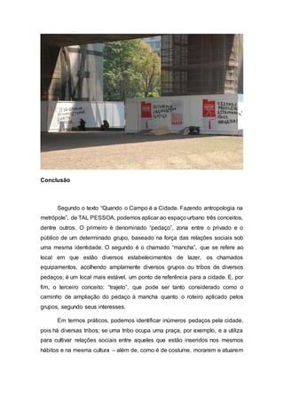 Conclusão
Segundo o texto “Quando o Campo é a Cidade. Fazendo antropologia na
metrópole”, de TAL PESSOA, podemos aplicar ao espaço urbano três conceitos,
dentre outros. O primeiro é denominado “pedaço”, zona entre o privado e o
público de um determinado grupo, baseado na força das relações sociais sob
uma mesma identidade. O segundo é o chamado “mancha”, que se refere ao
local em que estão diversos estabelecimentos de lazer, os chamados
equipamentos, acolhendo amplamente diversos grupos ou tribos de diversos
pedaços; é um local mais estável, um ponto de referência para a cidade. E, por
fim, o terceiro conceito: “trajeto”, que pode ser tanto considerado como o
caminho de ampliação do pedaço à mancha quanto o roteiro aplicado pelos
grupos, segundo seus interesses.
Em termos práticos, podemos identificar inúmeros pedaços pela cidade,
pois há diversas tribos; se uma tribo ocupa uma praça, por exemplo, e a utiliza
para cultivar relações sociais entre aqueles que estão inseridos nos mesmos
hábitos e na mesma cultura – além de, como é de costume, morarem e atuarem
 