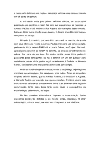 a maior parte do tempo pela região – esta praça se torna o seu pedaço, inserido
em um bairro em comum.
A ida destas tribos para pontos turísticos comuns, de socialização
propiciada pelo comércio e lazer, faz com que encontremos as manchas; a
Avenida Paulista e até mesmo a Rua Augusta são exemplos deste conceito.
Inúmeras tribos vão se divertir nestes lugares. É de uma amplidão maior quando
comparada ao pedaço.
O trajeto é o caminho que certa tribo percorrerá na mancha, de acordo
com seus interesses. Tendo a Avenida Paulista mais uma vez como exemplo,
podemos ter tribos indo da FNAC até a Livraria Cultura, no Conjunto Nacional,
aproveitando para irem ao MASP, no caminho, se a busca por entretenimento
cultural fizer parte de seu lazer. Em contra partida, outras tribos podem ir
passeando pelas barraquinhas na rua e pararem em um bar qualquer para
socializarem; outras, ainda, podem seguir paralelamente à Paulista, na Alameda
Santos, se quiserem uma refeição mais sofisticada, por exemplo.
O vão do MASP abriga várias tribos; esse é o seu pedaço. O pedaço dos
mendigos, dos vendedores, dos estudantes, entre outros. Todos se aproveitam
do ponto turístico, estável, que é a Avenida Paulista, a Consolação, a Augusta,
a Alameda Santos, por exemplo, que são as manchas. O roteiro, dentre esta
mistura social, para que as tribos usufruam deste lazer e cultivem seus laços de
comunicação, tendo estes laços tanto como causa e consequência da
movimentação pela mancha, é o trajeto.
Os três conceitos sistematizam, digamos, a movimentação destas
espécimes sociais tão distintas e, ao mesmo tempo, integradas. O olhar
antropológico, micro e macro, une com isso o fragmento a sua totalidade.
 