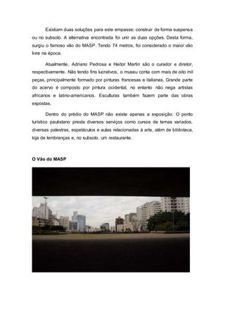 Existiam duas soluções para este empasse; construir de forma suspensa
ou no subsolo. A alternativa encontrada foi unir as duas opções. Desta forma,
surgiu o famoso vão do MASP. Tendo 74 metros, foi considerado o maior vão
livre na época.
Atualmente, Adriano Pedrosa e Heitor Martin são o curador e diretor,
respectivamente. Não tendo fins lucrativos, o museu conta com mais de oito mil
peças, principalmente formado por pinturas francesas e italianas. Grande parte
do acervo é composto por pintura ocidental, no entanto não nega artistas
africanos e latino-americanos. Esculturas também fazem parte das obras
expostas.
Dentro do prédio do MASP não existe apenas a exposição. O ponto
turístico paulistano presta diversos serviços como cursos de temas variados,
diversas palestras, espetáculos e aulas relacionadas à arte, além de biblioteca,
loja de lembranças e, no subsolo, um restaurante.
O Vão do MASP
 