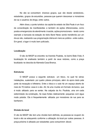 No vão se concentram diversos grupos, que vão desde vendedores,
estudantes, grupos de excursões, pessoas que querem descansar a moradores
de rua e usuários de droga, entre outros.
Além disso, o ponto turístico da capital do estado de São Paulo é um foco
de concentração de manifestantes e também de ações diferenciadas, como
postos emergenciais de atendimento à saúde, ações promocionais – tendo como
exemplo a bancada da estação de rádio Band News sendo transferida por um
dia ao vão, realizando sua programação diária em meio ao público - entre outros.
Em geral, o lugar é muito bem policiado.
Localização
O vão do MASP se encontra na Avenida Paulista, no bairro Bela Vista. A
localização foi analisada também a partir de seus redores, como a praça
localizada na descida da Alameda Casa Branca.
Estruturas
O MASP possui a seguinte estrutura: um bloco, no qual há várias
instalações, sustentado por quatro pilares principais, além do apoio dado pela
parte da recepção e bilheteria. Entre o bloco e o solo há um espaço aberto de
mais de 70 metros: esse é o vão. Ali, há uma mureta em formato de banco, que
é muito utilizado para se sentar. Na calçada da Av. Paulista, uma em cada
extremidade da construção, há duas fontes relativamente pequenas com água
muito poluída. Ela é frequentemente utilizada por moradores de rua para se
banharem.
Divisão do local
O vão do MASP não tem uma divisão bem definida, as pessoas se ocupam do
local e vão se adequando conforme a utilização do local por outras pessoas. A
praça próxima é utilizada por estudantes para consumirem álcool.
 