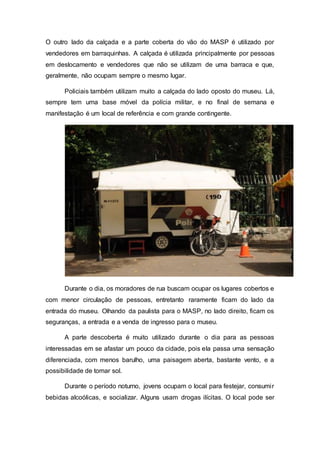 O outro lado da calçada e a parte coberta do vão do MASP é utilizado por
vendedores em barraquinhas. A calçada é utilizada principalmente por pessoas
em deslocamento e vendedores que não se utilizam de uma barraca e que,
geralmente, não ocupam sempre o mesmo lugar.
Policiais também utilizam muito a calçada do lado oposto do museu. Lá,
sempre tem uma base móvel da polícia militar, e no final de semana e
manifestação é um local de referência e com grande contingente.
Durante o dia, os moradores de rua buscam ocupar os lugares cobertos e
com menor circulação de pessoas, entretanto raramente ficam do lado da
entrada do museu. Olhando da paulista para o MASP, no lado direito, ficam os
seguranças, a entrada e a venda de ingresso para o museu.
A parte descoberta é muito utilizado durante o dia para as pessoas
interessadas em se afastar um pouco da cidade, pois ela passa uma sensação
diferenciada, com menos barulho, uma paisagem aberta, bastante vento, e a
possibilidade de tomar sol.
Durante o período noturno, jovens ocupam o local para festejar, consumir
bebidas alcoólicas, e socializar. Alguns usam drogas ilícitas. O local pode ser
 