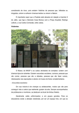 considerado de risco, pois existem histórias de pessoas que, bêbadas ou
drogadas, caíram e sofreram diversas lesões ou vieram a falecer.
É importante expor que a Paulista está elevada em relação a Avenida 9
de Julho, que liga a Alameda Casa Branca com a Praça Arquiteto Rodrigo
Lefevre, a rua Carlos Comenale, entre outras.
Visitantes
O Museu do MASP e as outras atividades do complexo contam com
diversos tipos de visitantes. Existem excursões escolares, curiosos, pessoas que
vão comer, pessoas que vão a debates, pessoas que vão fazer cursos,
interessados nas exposições e alunos em busca de horas complementares.
- Excursões escolares:
Em sua maioria é de crianças ou adolescentes, muitos que vão para
conseguir nota e outros que realmente gostam de arte. Sempre acompanhados
de professores e monitores, se deslocam ao local de ônibus fretado.
Geralmente estão uniformizados e em grupos grandes. Para os
educadores existe a atenção redobrada, por ser um espaço livre, em que os
 
