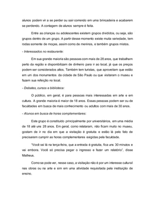 alunos podem vir a se perder ou sair correndo em uma brincadeira e acabarem
se perdendo. A contagem de alunos sempre é feita.
Entre as crianças ou adolescentes existem grupos divididos, ou seja, são
grupos dentro de um grupo. A partir desse momento existe muita variedade, tem
rodas somente de moças, assim como de meninos, e também grupos mistos.
- Interessados no restaurante:
Em sua grande maioria são pessoas com mais de 28 anos, que trabalham
perto da região e disponibilizam de dinheiro para ir ao local, já que os preços
podem ser considerados altos. Também tem turistas, que aproveitam que estão
em um dos monumentos da cidade de São Paulo ou que visitaram o museu e
fazem sua refeição no local.
- Debates, cursos e biblioteca:
O público, em geral, é para pessoas mais interessadas em arte e em
cultura. A grande maioria é maior de 18 anos. Essas pessoas podem ser ou de
faculdades em busca de mais conhecimento ou adultos com mais de 30 anos.
- Alunos em busca de horas complementares:
Este grupo é constituído principalmente por universitários, em uma média
de 18 até uns 28 anos. Em geral, como relataram, não ficam muito no museu,
gostam de ir no dia em que a visitação é gratuita e estão lá pelo fato de
precisarem cumprir as horas complementares exigidas pela faculdade.
“Você vai lá na terça-feira, que a entrada é gratuita, fica uns 30 minutos e
vai embora. Você só precisa pegar o ingresso e fazer um relatório”, disse
Matheus.
Como se pode ver, nesse caso, a visitação não é por um interesse cultural
nas obras ou na arte e sim em uma atividade requisitada pela instituição de
ensino.
 