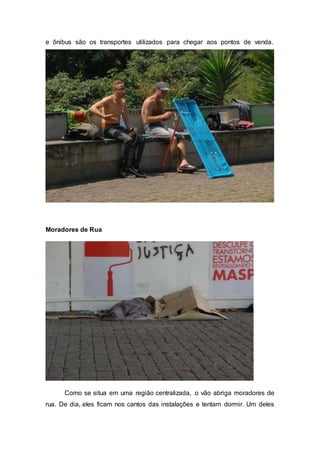 e ônibus são os transportes utilizados para chegar aos pontos de venda.
Moradores de Rua
Como se situa em uma região centralizada, o vão abriga moradores de
rua. De dia, eles ficam nos cantos das instalações e tentam dormir. Um deles
 