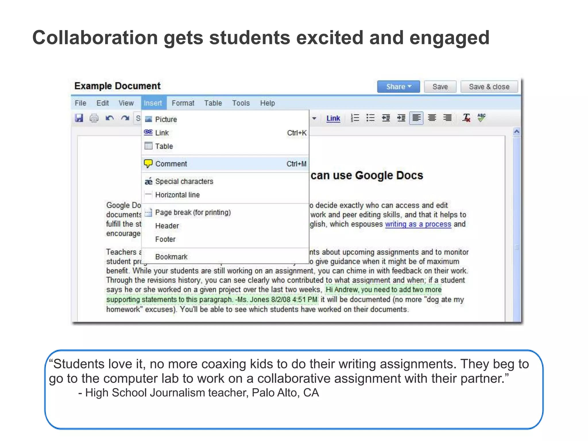 No more “I forgot my work” excusesSaves changes automaticallyGoogle Docs saves automatically, on a regular basis. Each change is tracked as a new revision. You can see exactly what’s been revised, by whom, and when.“Teachers are able to individually assess student participation and content using the revision tab on Google Docs to see how editing is proceeding and to encourage students as they work.”         - Technology coordinator, Lafayette, CACollaboration gets students excited and engaged“Students love it, no more coaxing kids to do their writing assignments. They beg to go to the computer lab to work on a collaborative assignment with their partner.”- High School Journalism teacher, Palo Alto, CAAdd collaborators to documentsAfter students invite you to their documents:you can review, comment, and grade their work at any time