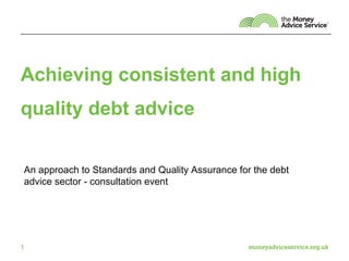 Achieving consistent and high
quality debt advice


An approach to Standards and Quality Assurance for the debt
advice sector - consultation event




1
 