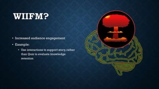 WIIFM?
• Increased audience engagement
• Example:
• Use interactions to support story, rather
than Quiz to evaluate knowledge
retention
 