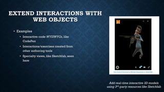 EXTEND INTERACTIONS WITH
WEB OBJECTS
• Examples
• Interactive code WYSIWYGs, like
CodePen
• Interactions/exercises created from
other authoring tools
• Specialty views, like Sketchfab, seen
here
Add real-time interactive 3D models
using 3rd-party resources like Sketchfab
 