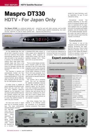 TEST REPORT                      HDTV Satellite Receiver




Maspro DT330                                                                                                             socket for some functions, such
                                                                                                                         as registration for pay TV and
                                                                                                                         interactive voting.


HDTV - For Japan Only                                                                                                       Annoyances       include
                                                                                                                         receiver defaulting to the main
                                                                                                                                                         the

                                                                                                                         audio of a bilingual program each
                                                                                                                         time it is switched off. For Japa-
                                                                                                                         nese speakers this isn’t perhaps
The Maspro DT330 is a combined satellite and                 cannot be used with other services, such as DVB             too much of a problem but English
terrestrial tuner for Japan’s ISDB-format digital TV         or MPEG2-based satellite broadcasting, the tuner            speakers, who will typically listen
services. Because it’s tied to these systems and             requires very little set-up.                                to the English-language second-
                                                                                                                         ary audio, will have to switch to
                                                                                                                         this audio channel each time the
                                                                                                                         receiver is turned on.



                                                                                                                           Conclusion
                                                                                                                            The receiver is one of the
                                                                                                                         cheapest currently available that
                                                                                                                         supports terrestrial and satel-
                                                                                                                         lite HDTV services. There is little
                                                                                                                         difference between most of the
   On the satellite-side the only          a standard RCA video output, S-      it can’t access any interactive TV       tuners so this makes the Maspro
set up that is required is connec-         video output and a Japanese D4       functions that rely on an Internet       DT330 an excellent choice as a
tion to an antenna. The receiver           connector, which supports an         connection. There is a telephone         primary or secondary tuner.
automatically searches for chan-           analog HDTV output. This can be
nels and within a few seconds it
is working. For terrestrial broad-
                                           switched between 525-i, 720-p
                                           and 1125-i to suit the monitor.
                                                                                         Expert conclusion
casting users need select their                                                     +
nearest major city from a list                The on-screen display and elec-       Very easy to install with a very sensitive tuner.
and hit search. The receiver then          tronic program guide are basic
scans for available channels and           but easy to use. It’s a shame that
automatically adds them to the             engineers couldn’t have designed         -
memory.                                    an HD program guide to make use          Usability could be improved.                                Martyn Williams
                                                                                                                                                   TELE-satellite
   The channels in memory are              of the higher resolution of some                                                                          Test Center
                                                                                                                                                          Japan
automatically divided into four            TVs to list more programs. As it
main categories based on the               is, users with HDTV sets see the
broadcasting platform: TR for ter-         same guide as standard deﬁnition         TECHNIC               Vendor                 Maspro Denkoh Corp.

restrial channels, BS for DBS sat-         TV owners.                                    DATA             Address                Asada, Nissin, Aichi,
ellite channels and CS1 and CS2               The receiver has a sensitive                                                       470-0194, Japan

for non-DBS satellite channels.            tuner. This isn’t so important                                 Phone                  +81-52-802-2211
                                           for satellite broadcasts because                               Fax                    +81-52-802-2200
  A button press is needed to              Japan’s DBS service delivers a                                 Email                  boeki@maspro.co.jp
switch between the different plat-         powerful signal, but the terres-                               Internet               www.maspro.co.jp
forms and you can’t mix chan-              trial tuner managed to produce a
                                                                                                          Model                  DT330
nels from different platforms              picture from a low-powered local
                                                                                                          Function               Digital terrestrial, BS satellite,
together so, for example, if you           channel that was almost free of
                                                                                                                                 CS satellite receiver
are watching BS satellite channels         block noise. A reference TV, which
                                                                                                          Channel memory         4,000 channels
the up/down buttons will cycle             also has a built-in digital tuner,
you through those but you’ll have          can’t produce a stable picture on                              Input                  Terrestrial: 70-990MHz
                                                                                                                                 Satellite: 1032-2071MHz
to press the platform button to            the channel in question.
watch any CS1 channels.                                                                                   Video output           RCA x2, S-Video x2, D4 HDTV x1

                                             One thing missing from the                                   Audio output           RCA x2
   It’s how must tuners in Japan           receiver is an Ethernet socket                                 Power supply           AC100 volts 50/60Hz
work but it’s annoying nonethe-            for connection to a broadband                                  Size                   60mm x 275mm x 270mm
less. The tuner automatically              Internet connection. That means
                                                                                                          Weight                 2.3 kgs
switches between standard
and high-deﬁ-
nition and 4:3
and 16:9 aspect
ratio      output
depending      on
the      program
being viewed.
There are three
video     outputs
for hooking up
to a monitor:



    TELE-satellite International — www.TELE-satellite.com
 