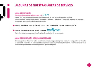 ALGUNAS DE NUESTRAS ÁREAS DE SERVICIO

ÁREA DE NUTRICIÓN
Instituto Español de la Nutrición S. L.
Desde esta área podemos colaborar con las empresas de este sector en diversas áreas de
asesoramiento, evaluación y control, formación y docencia , Marketing y Publicidad, estudios de mercado,
Etiquetado Nutricional, análisis de alimentos etc.

VENTA Y COMERCIALIZACIÓN DE TODO TIPO DE PRODUCTOS DE ALIMENTACIÓN

VENTA Y SUMINISTRO DE AGUA DE MAR
Para diversos procesos productivos, limpieza de productos de consumo, etc.


ÁREA DE PREVENCIÓN DE RIESGOS LABORALES
En este apartado ofrecemos todos aquellos servicios que algunas empresas precisan y que pueden ser llevados
a cabo sin la necesidad de estar acreditados como servicio de prevención, también le podemos asesorar en la
elección del proveedor mas idóneo y rentable para su empresa.
 