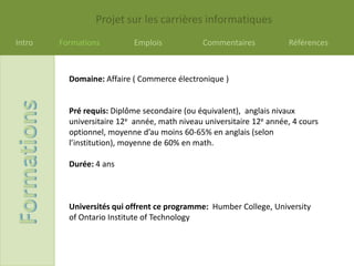 Projet sur les carrières informatiques
Intro   Formations         Emplois             Commentaires           Références



          Domaine: Affaire ( Commerce électronique )


          Pré requis: Diplôme secondaire (ou équivalent), anglais nivaux
          universitaire 12e année, math niveau universitaire 12e année, 4 cours
          optionnel, moyenne d’au moins 60-65% en anglais (selon
          l’institution), moyenne de 60% en math.

          Durée: 4 ans



          Universités qui offrent ce programme: Humber College, University
          of Ontario Institute of Technology
 