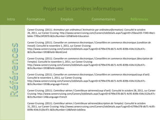 Projet sur les carrières informatiques
Intro   Formations                     Emplois                      Commentaires                        Références

        Career Cruising. (2011). Animateur par ordinateur/ Animatrice par ordinateur(formation). Consulté le octobre
        26, 2011, sur Career Cruising: http://www.careercruising.com/Careers/JobDetails.aspx?LoginID=25bea243-7340-4be1-
        b64e-7785e24f2870-&OccNumber=105&field=Education

        Career Cruising. (2011). Conseiller en commerce électronique / Conseillère en commerce électronique (condition de
        travail). Consulté le novembre 1, 2011, sur Career Cruising:
        http://www.careercruising.com/Careers/JobDetails.aspx?LoginID=6799e378-db71-4c95-839b-434c312bc47c-
        &OccNumber=593&field=WorkCond

        Career Cruising. (2011). Conseiller en commerce électronique / Conseillère en commerce électronique (description de
        l'emploi). Consulté le novembre 1, 2011, sur Career Cruising:
        http://www.careercruising.com/Careers/JobDetails.aspx?LoginID=6799e378-db71-4c95-839b-434c312bc47c-
        &OccNumber=593&field=JobDesc

        Career Cruising. (2011). Conseiller en commerce électronique / Conseillère en commerce électronique(coup d'oeil).
        Consulté le novembre 1, 2011, sur Career Cruising:
        http://www.careercruising.com/Careers/JobDetails.aspx?LoginID=6799e378-db71-4c95-839b-434c312bc47c-
        &OccNumber=593&Language=French

        Career Cruising. (2011). Contrôleur aérien / Contrôleuse aérienne(coup d'oeil). Consulté le octobre 28, 2011, sur Career
        Cruising: http://www.careercruising.com/Careers/JobDetails.aspx?LoginID=6799e378-db71-4c95-839b-434c312bc47c-
        &OccNumber=14&Language=French

        Career Cruising. (2011). Contrôleur aérien / Contrôleuse aérienne(description de l'emploi). Consulté le octobre
        31, 2011, sur Career Cruising: http://www.careercruising.com/Careers/JobDetails.aspx?LoginID=6799e378-db71-4c95-
        839b-434c312bc47c-&OccNumber=14&field=JobDesc
 