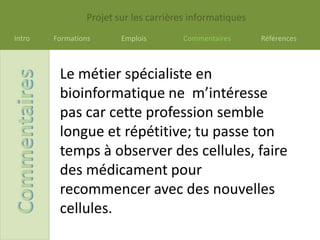 Projet sur les carrières informatiques
Intro   Formations      Emplois        Commentaires      Références



         Le métier spécialiste en
         bioinformatique ne m’intéresse
         pas car cette profession semble
         longue et répétitive; tu passe ton
         temps à observer des cellules, faire
         des médicament pour
         recommencer avec des nouvelles
         cellules.
 