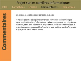 Projet sur les carrières informatiques
Intro   Formations        Emplois         Commentaires            Références

          Est-ce que je suis intéresser par cette carrière?

          Je ne suis pas intéressé par la carrière de formateur en informatique
          parce que le domaine d’informatique n’ai pas un domaine qui m’intéresse
          vraiment, et de plus a donner et préparer des cours sur l’informatique je
          se serais vraiment pas capable d’enseigner une matière que je n’aime pas
          et que je n’ai pas d’intérêt envers.
 