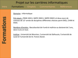 Projet sur les carrières informatiques
Intro   Formations         Emplois         Commentaires               Références

         Domaine : Informatique

         Pré-requis : FRAN 10411, MATH 30411, MATH 30421 et deux cours de
         sciences de 12e année de disciplines différentes choisies parmi BIOL, CHIM et
         PHYS

         Nombres d’années : Baccalauréat de 4 and et maîtrise ou doctorat de 2 ans,
         donc 6 ans en tout.

         Institue : Université de Moncton, L’université de Dalhousie, l’université de
         Laval et l’université de St. Francis Xavier.
 