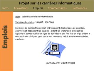 Projet sur les carrières informatiques
Intro   Formations         Emplois          Commentaires               Références

        Nom : Spécialiste de la bioinformatique

        Variation de salaire : 35 000$ - 100 000$

        Exemples de taches: Montent et entretiennent des banques de données,
        analysent et déboguent les logiciels , aident les chercheurs à utiliser les
        logiciels et autres outils d'analyse de données et des fois ils y en a qui aident a
        concevoir des cliniques pour tester des nouveaux médicaments ou matériels
        médicaux.




                                          j0205582.wmf Clipart [Image]
 