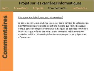 Projet sur les carrières informatiques
Intro   Formations        Emplois         Commentaires               Références

          Est-ce que je suis intéresser par cette carrière?

          Je pense que je serais peut être intéresser par la carrière de spécialiste en
          bioinformatique parce que la bio est une matière que j’aime beaucoup
          donc je pense que si j’entretiendrais des banques de données comme de
          l’ADN ou si que je ferais des tests sur des nouveaux médicaments ou
          matériels médical cela serais probablement quelque chose qui pourrais
          m’intéresser.
 