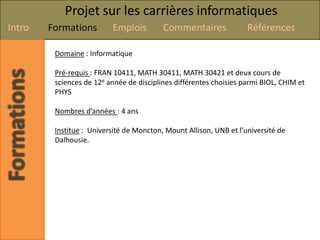 Projet sur les carrières informatiques
Intro   Formations        Emplois         Commentaires              Références

         Domaine : Informatique

         Pré-requis : FRAN 10411, MATH 30411, MATH 30421 et deux cours de
         sciences de 12e année de disciplines différentes choisies parmi BIOL, CHIM et
         PHYS

         Nombres d’années : 4 ans

         Institue : Université de Moncton, Mount Allison, UNB et l’université de
         Dalhousie.
 