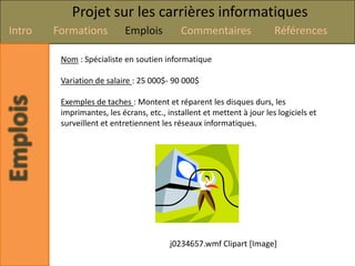 Projet sur les carrières informatiques
Intro   Formations          Emplois         Commentaires                Références

         Nom : Spécialiste en soutien informatique

         Variation de salaire : 25 000$- 90 000$

         Exemples de taches : Montent et réparent les disques durs, les
         imprimantes, les écrans, etc., installent et mettent à jour les logiciels et
         surveillent et entretiennent les réseaux informatiques.




                                         j0234657.wmf Clipart [Image]
 
