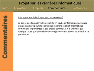 Projet sur les carrières informatiques
Intro   Formations        Emplois         Commentaires            Références

          Est-ce que je suis intéresser par cette carrière?

          Je pense que la carrière de spécialiste en soutien informatique ne serais
          pas une carrière pour moi parce que réparer des objet informatique
          comme des imprimantes et des choses comme sas n’ai vraiment pas
          quelque chose que j’aime faire ou que je comprend et cela ne m’intéresse
          pas du tout.
 