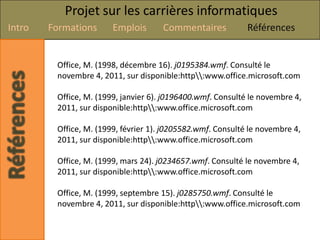 Projet sur les carrières informatiques
Intro   Formations      Emplois       Commentaires           Références


         Office, M. (1998, décembre 16). j0195384.wmf. Consulté le
         novembre 4, 2011, sur disponible:http:www.office.microsoft.com

         Office, M. (1999, janvier 6). j0196400.wmf. Consulté le novembre 4,
         2011, sur disponible:http:www.office.microsoft.com

         Office, M. (1999, février 1). j0205582.wmf. Consulté le novembre 4,
         2011, sur disponible:http:www.office.microsoft.com

         Office, M. (1999, mars 24). j0234657.wmf. Consulté le novembre 4,
         2011, sur disponible:http:www.office.microsoft.com

         Office, M. (1999, septembre 15). j0285750.wmf. Consulté le
         novembre 4, 2011, sur disponible:http:www.office.microsoft.com
 
