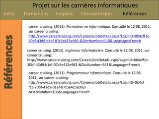 Projet sur les carrières informatiques
Intro   Formations         Emplois         Commentaires               Références

         career cruising. (2011). Formateur en informatique. Consulté le 12 08, 2011,
         sur career cruising:
         http://www.careercruising.com/Careers/JobDetails.aspx?LoginID=8b4cff1c-
         20bf-43d9-b1ef-07c5e425e982-&OccNumber=110&Language=French

         career cruising. (2011). Ingénieur Informaticien. Consulté le 12 08, 2011, sur
         career cruising:
         http://www.careercruising.com/Careers/JobDetails.aspx?LoginID=8b4cff1c-
         20bf-43d9-b1ef-07c5e425e982-&OccNumber=641&Language=French

         career cruising. (2011). Programmeur informatique. Consulté le 12 08,
         2011, sur career cruising:
         http://www.careercruising.com/Careers/JobDetails.aspx?LoginID=8b4cf
         f1c-20bf-43d9-b1ef-07c5e425e982-
         &OccNumber=108&Language=French
 