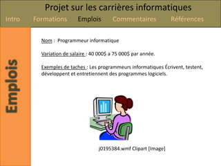 Projet sur les carrières informatiques
Intro   Formations        Emplois        Commentaires             Références

          Nom : Programmeur informatique

          Variation de salaire : 40 000$ a 75 000$ par année.

          Exemples de taches : Les programmeurs informatiques Écrivent, testent,
          développent et entretiennent des programmes logiciels.




                                   j0195384.wmf Clipart [Image]
 