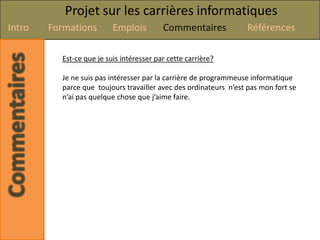 Projet sur les carrières informatiques
Intro   Formations        Emplois         Commentaires            Références

          Est-ce que je suis intéresser par cette carrière?

          Je ne suis pas intéresser par la carrière de programmeuse informatique
          parce que toujours travailler avec des ordinateurs n’est pas mon fort se
          n’ai pas quelque chose que j’aime faire.
 