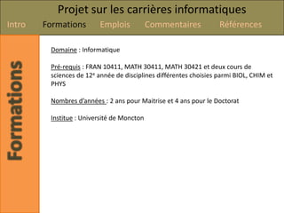 Projet sur les carrières informatiques
Intro   Formations        Emplois           Commentaires           Références

         Domaine : Informatique

         Pré-requis : FRAN 10411, MATH 30411, MATH 30421 et deux cours de
         sciences de 12e année de disciplines différentes choisies parmi BIOL, CHIM et
         PHYS

         Nombres d’années : 2 ans pour Maitrise et 4 ans pour le Doctorat

         Institue : Université de Moncton
 