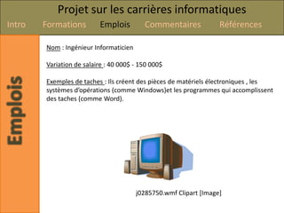 Projet sur les carrières informatiques
Intro   Formations        Emplois         Commentaires             Références

        Nom : Ingénieur Informaticien

        Variation de salaire : 40 000$ - 150 000$

        Exemples de taches : Ils créent des pièces de matériels électroniques , les
        systèmes d’opérations (comme Windows)et les programmes qui accomplissent
        des taches (comme Word).




                                        j0285750.wmf Clipart [Image]
 