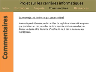 Projet sur les carrières informatiques
Intro   Formations        Emplois         Commentaires              Références

          Est-ce que je suis intéresser par cette carrière?

          Je ne suis pas intéresser par la carrière de Ingénieur Informaticien parce
          que je n’aimerais pas travailler toute la journée assis dans un bureau
          devant un écran et le domaine d’ingénerie n’est pas in domaine qui
          m’intéresse.
 