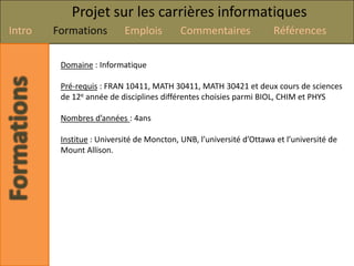 Projet sur les carrières informatiques
Intro   Formations         Emplois         Commentaires              Références

         Domaine : Informatique

         Pré-requis : FRAN 10411, MATH 30411, MATH 30421 et deux cours de sciences
         de 12e année de disciplines différentes choisies parmi BIOL, CHIM et PHYS

         Nombres d’années : 4ans

         Institue : Université de Moncton, UNB, l’université d’Ottawa et l’université de
         Mount Allison.
 