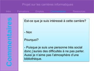 Projet sur les carrières informatiques
Intro Formations Emplois Commentaires Ressources
Est-ce que je suis intéressé à cette carrière?
- Non
Pourquoi?
- Puisque je suis une personne très social
donc j’aurais des difficultés à ne pas parler.
Aussi je n’aime pas l’atmosphère d’une
bibliothèque.
 
