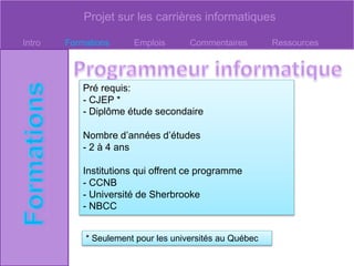 Projet sur les carrières informatiques
Intro Formations Emplois Commentaires Ressources
Pré requis:
- CJEP *
- Diplôme étude secondaire
Nombre d’années d’études
- 2 à 4 ans
Institutions qui offrent ce programme
- CCNB
- Université de Sherbrooke
- NBCC
* Seulement pour les universités au Québec
 