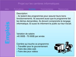 Projet sur les carrières informatiques
Intro Formations Emplois Commentaires Ressources
Description:
- Ils testent des programmes pour assurer leurs bons
fonctionnements. Ils assurent aussi que le programme fait
les tâches demandées. Ils doivent comprendre le langage
informatique. Et aussi ils informent le public sur leur travail.
Variation de salaire
-40 000$ - 70 000$ par année
Carrière qui touche ce programme
- Travailler pour le gouvernement
- Faire des sites web
- Faire des jeux vidéos
 