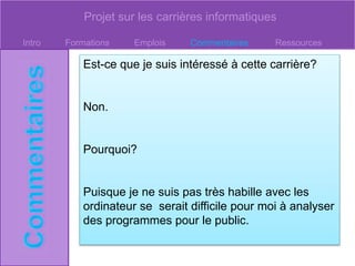 Projet sur les carrières informatiques
Intro Formations Emplois Commentaires Ressources
Est-ce que je suis intéressé à cette carrière?
Non.
Pourquoi?
Puisque je ne suis pas très habille avec les
ordinateur se serait difficile pour moi à analyser
des programmes pour le public.
 
