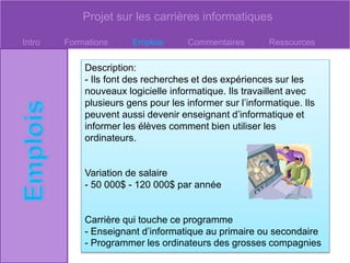 Projet sur les carrières informatiques
Intro Formations Emplois Commentaires Ressources
Description:
- Ils font des recherches et des expériences sur les
nouveaux logicielle informatique. Ils travaillent avec
plusieurs gens pour les informer sur l’informatique. Ils
peuvent aussi devenir enseignant d’informatique et
informer les élèves comment bien utiliser les
ordinateurs.
Variation de salaire
- 50 000$ - 120 000$ par année
Carrière qui touche ce programme
- Enseignant d’informatique au primaire ou secondaire
- Programmer les ordinateurs des grosses compagnies
 