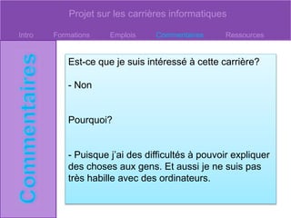 Projet sur les carrières informatiques
Intro Formations Emplois Commentaires Ressources
Est-ce que je suis intéressé à cette carrière?
- Non
Pourquoi?
- Puisque j’ai des difficultés à pouvoir expliquer
des choses aux gens. Et aussi je ne suis pas
très habille avec des ordinateurs.
 