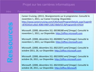 Projet sur les carrières informatiques
Intro Formations Emplois Commentaires Ressources
Career Cruising. (2011). Reseignements sur le programme. Consulté le
novembre 1, 2011, sur Career Cruising: Disponible:
http://www.careercruising.com/CASchool/ProgramDetails.aspx?LoginID
=876543c4-a9a5-4080-940f-21817db0cf15-&ProgramID=47614
Microsoft. (2000, décembre 31). 00198188.wmf [Image]. Consulté le
novembre 1, 2011, sur Disponible: http://office.microsoft.com
Microsoft. (2000, décembre 31). 00200017.wmf [Image]. Consulté le
novembre 1, 2011, sur Disponible: http://office.microsoft.com
Microsoft. (2000, décembre 31). 00212071.wmf [image]. Consulté le
octobre 2011, 26, sur Disponible: http://office.microsoft.com
Microsoft. (2000, décembre 31). 00233092.wmf [Image]. Consulté le
octobre 26, 2011, sur Disponible: http://office.microsoft.com
Microsoft. (2000, décembre 31). 00233583.wmf [Image]. Consulté le
octobre 28, 2011, sur Disponible: http://office.Microsoft
 