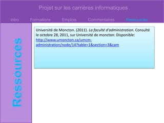 Projet sur les carrières informatiques
Intro Formations Emplois Commentaires Ressources
Université de Moncton. (2011). La faculté d'administration. Consulté
le octobre 28, 2011, sur Université de moncton: Disponible:
http://www.umoncton.ca/umcm-
administration/node/14?table=1&section=3&cam
 