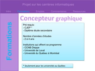 Projet sur les carrières informatiques
Intro Formations Emplois Commentaires Ressources
Pré requis:
- CJEP *
- Diplôme étude secondaire
Nombre d’années d’études
- 2 à 4 ans
Institutions qui offrent ce programme
- CCNB Dieppe
- Université de Laval
- Université du Québec à Montréal
* Seulement pour les universités au Québec
 