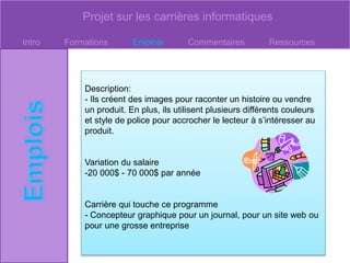 Projet sur les carrières informatiques
Intro Formations Emplois Commentaires Ressources
Description:
- Ils créent des images pour raconter un histoire ou vendre
un produit. En plus, ils utilisent plusieurs différents couleurs
et style de police pour accrocher le lecteur à s’intéresser au
produit.
Variation du salaire
-20 000$ - 70 000$ par année
Carrière qui touche ce programme
- Concepteur graphique pour un journal, pour un site web ou
pour une grosse entreprise
 