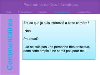Projet sur les carrières informatiques
Intro Formations Emplois Commentaires Ressources
Est-ce que je suis intéressé à cette carrière?
-Non
Pourquoi?
- Je ne suis pas une personne très artistique,
donc cette emploie ne serait pas pour moi.
 